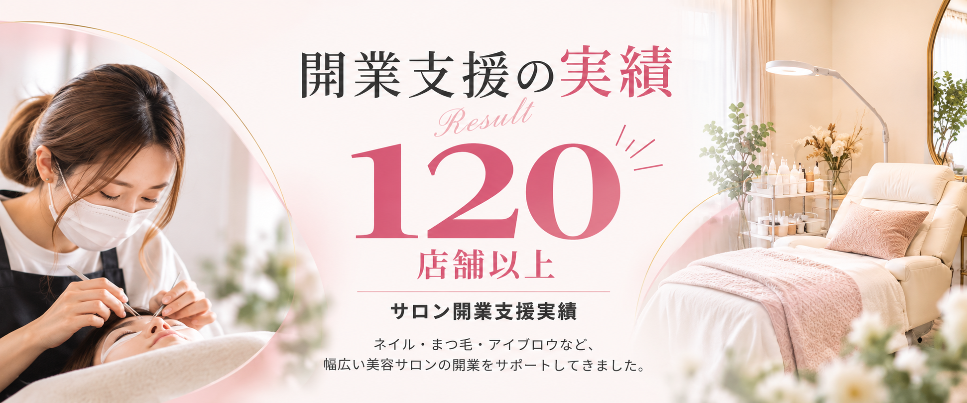 開業支援の実績 Result 120店舗以上 サロン開業支援実績。ネイル・まつ毛・アイブロウなど、幅広い美容サロンの開業をサポートしてきました。