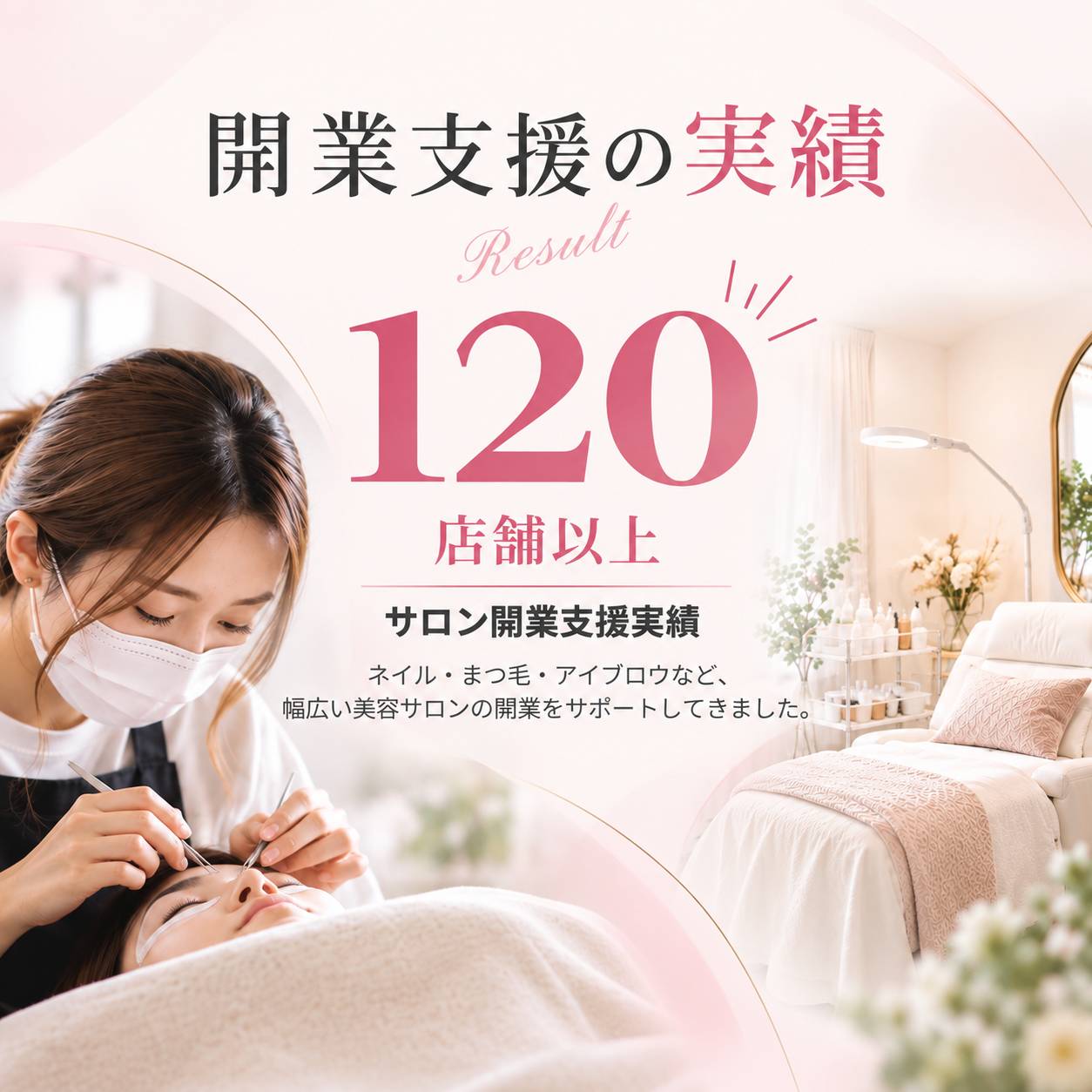 開業支援の実績 Result 120店舗以上 サロン開業支援実績。ネイル・まつ毛・アイブロウなど、幅広い美容サロンの開業をサポートしてきました。
